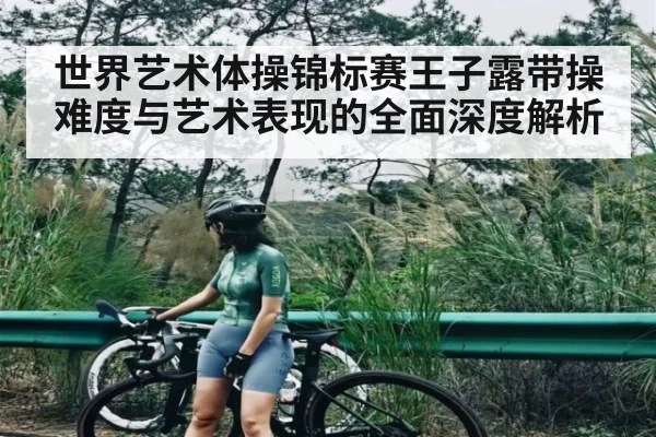 世界艺术体操锦标赛王子露带操难度与艺术表现的全面深度解析