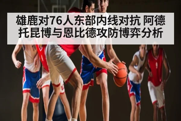 雄鹿对76人东部内线对抗 阿德托昆博与恩比德攻防博弈分析