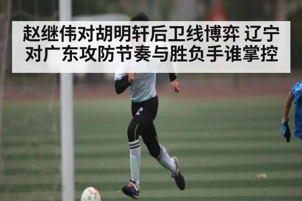 赵继伟对胡明轩后卫线博弈 辽宁对广东攻防节奏与胜负手谁掌控